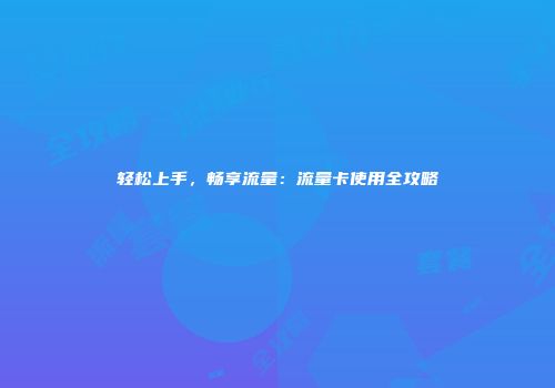 轻松上手，畅享流量：流量卡使用全攻略