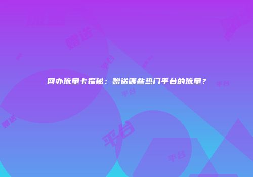 网办流量卡揭秘：赠送哪些热门平台的流量？