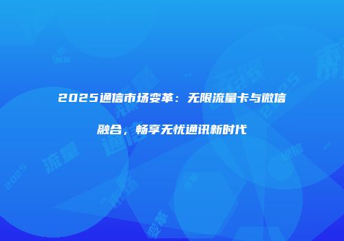 2025通信市场变革：无限流量卡与微信融合，畅享无忧通讯新时代