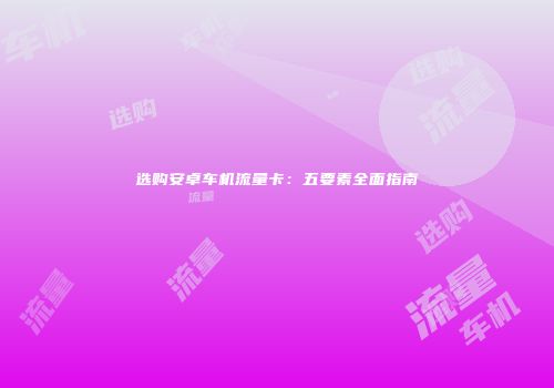 选购安卓车机流量卡：五要素全面指南
