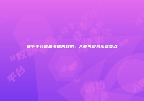 快手平台流量卡销售攻略：入驻步骤与运营要点