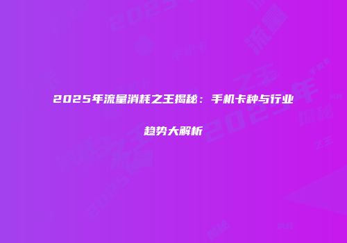 2025年流量消耗之王揭秘：手机卡种与行业趋势大解析