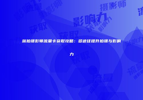 旅拍摄影师流量卡获取攻略：多途径提升拍摄与影响力
