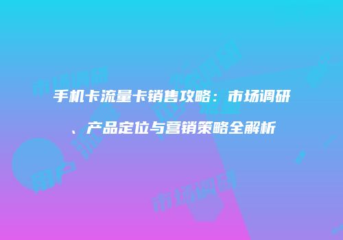 手机卡流量卡销售攻略：市场调研、产品定位与营销策略全解析
