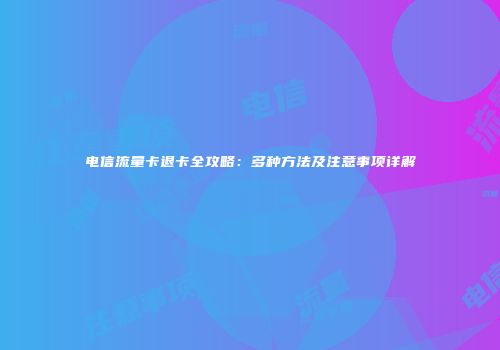电信流量卡退卡全攻略：多种方法及注意事项详解