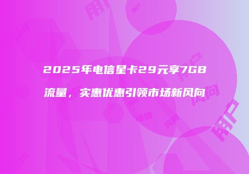 2025年电信星卡29元享7GB流量，实惠优惠引领市场新风向