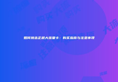 如何挑选正规大流量卡：购买指南与注意事项