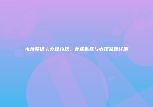电信星语卡办理攻略：套餐选择与办理流程详解