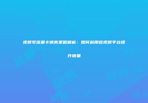 视频号流量卡销售策略解析：如何利用短视频平台提升销量
