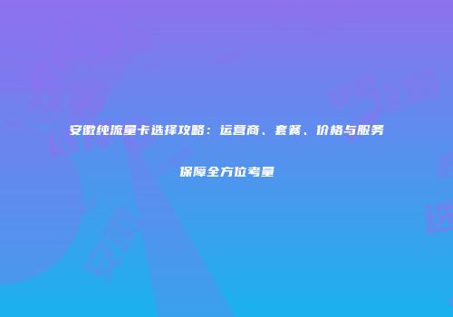 安徽纯流量卡选择攻略：运营商、套餐、价格与服务保障全方位考量