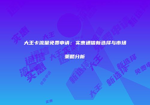大王卡流量免费申请：实惠通信新选择与市场策略分析