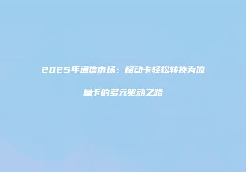 2025年通信市场：移动卡轻松转换为流量卡的多元驱动之路