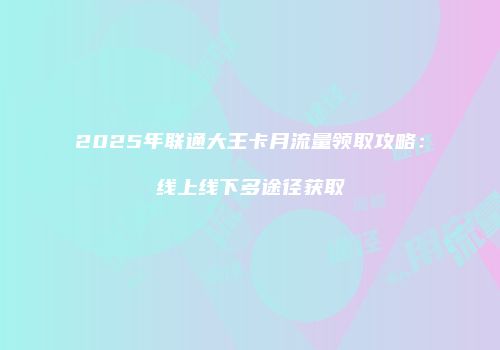 2025年联通大王卡月流量领取攻略：线上线下多途径获取