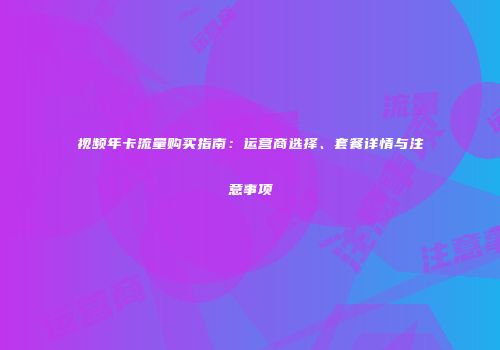 视频年卡流量购买指南：运营商选择、套餐详情与注意事项