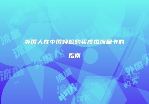 外国人在中国轻松购买虚拟流量卡的指南
