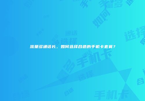 流量多通话长，如何选择合适的手机卡套餐？