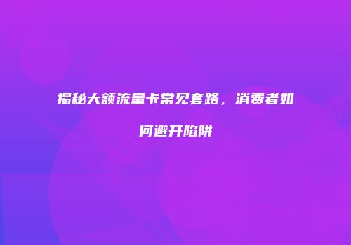 揭秘大额流量卡常见套路，消费者如何避开陷阱