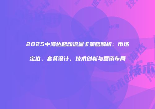 2025中海达移动流量卡策略解析：市场定位、套餐设计、技术创新与营销布局