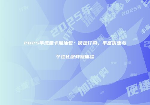 2025年流量卡加油包：便捷订购、丰富优惠与个性化服务新体验