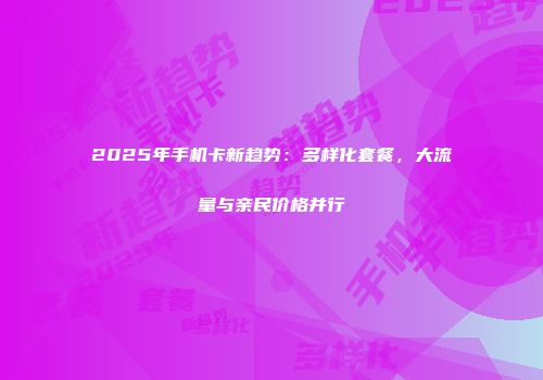 2025年手机卡新趋势：多样化套餐，大流量与亲民价格并行