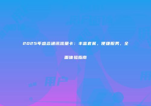 2025年盛淼通讯流量卡：丰富套餐，便捷服务，全面体验指南