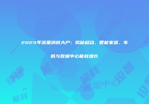 2025年流量消耗大户：揭秘移动、智能家居、车载与数据中心能耗增长