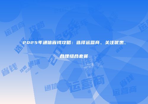 2025年通信省钱攻略：选择运营商、关注优惠、合理组合套餐