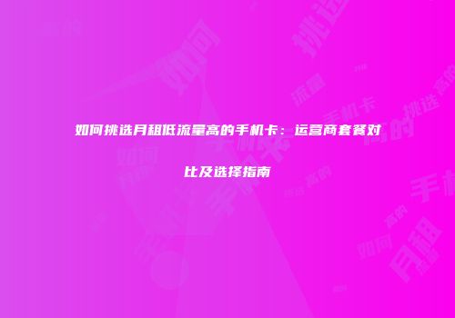 如何挑选月租低流量高的手机卡：运营商套餐对比及选择指南