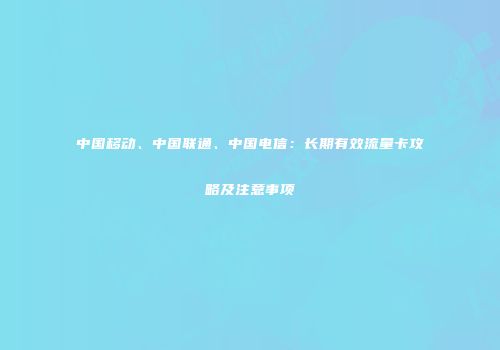 中国移动、中国联通、中国电信：长期有效流量卡攻略及注意事项