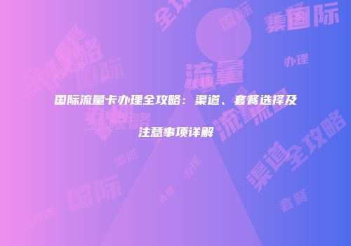 国际流量卡办理全攻略：渠道、套餐选择及注意事项详解