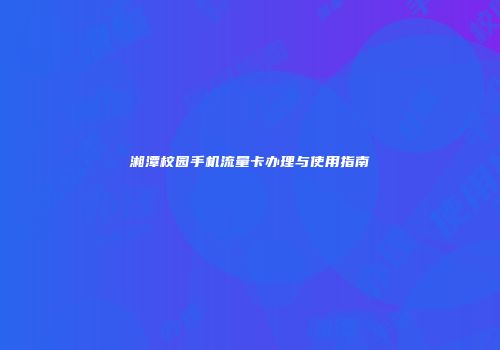湘潭校园手机流量卡办理与使用指南