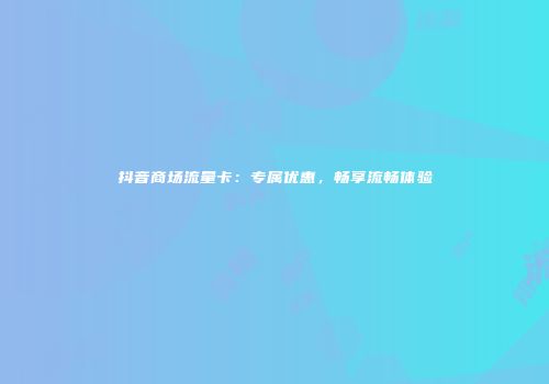 抖音商场流量卡：专属优惠，畅享流畅体验