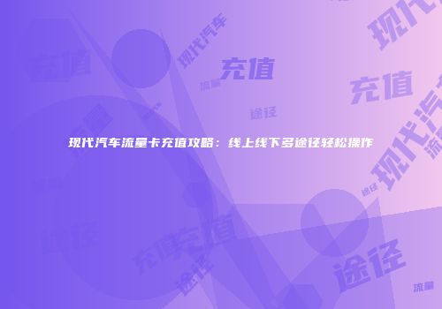 现代汽车流量卡充值攻略：线上线下多途径轻松操作