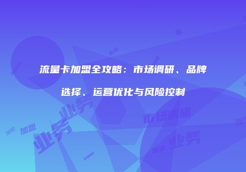 流量卡加盟全攻略：市场调研、品牌选择、运营优化与风险控制