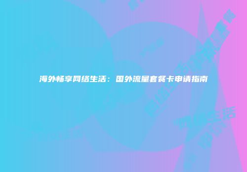 海外畅享网络生活：国外流量套餐卡申请指南