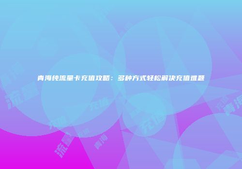 青海纯流量卡充值攻略：多种方式轻松解决充值难题