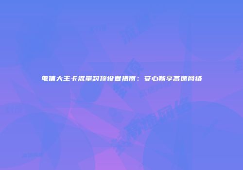 电信大王卡流量封顶设置指南：安心畅享高速网络