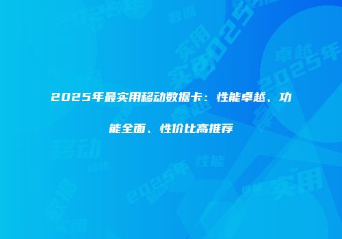 2025年最实用移动数据卡：性能卓越、功能全面、性价比高推荐