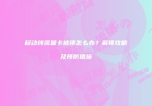 移动纯流量卡被锁怎么办？解锁攻略及预防措施