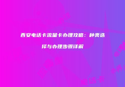 西安电话卡流量卡办理攻略：种类选择与办理步骤详解