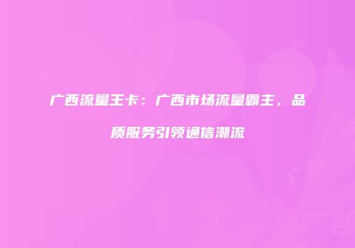 广西流量王卡：广西市场流量霸主，品质服务引领通信潮流