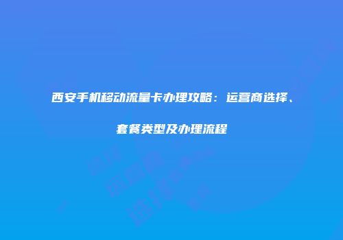 西安手机移动流量卡办理攻略：运营商选择、套餐类型及办理流程