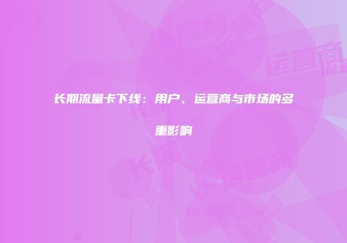 长期流量卡下线：用户、运营商与市场的多重影响