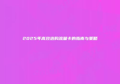 2025年高效选购流量卡的指南与策略