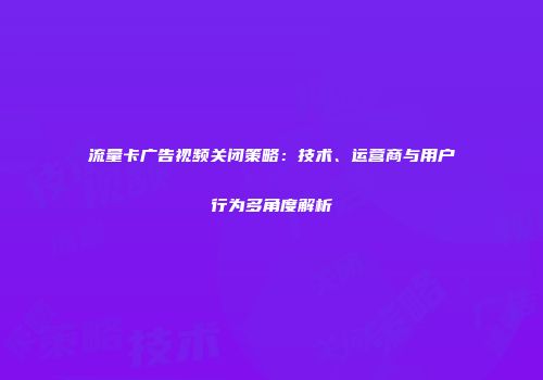 流量卡广告视频关闭策略：技术、运营商与用户行为多角度解析