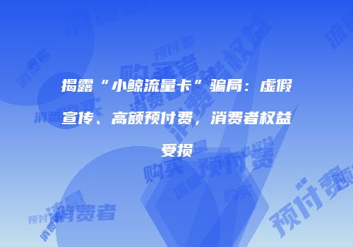 揭露“小鲸流量卡”骗局：虚假宣传、高额预付费，消费者权益受损