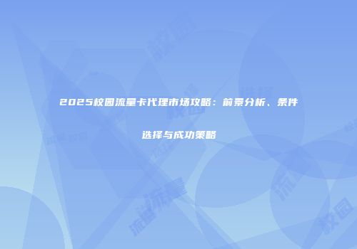2025校园流量卡代理市场攻略：前景分析、条件选择与成功策略