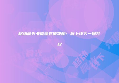 移动晨光卡流量充值攻略：线上线下一网打尽