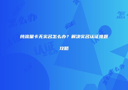 纯流量卡无实名怎么办？解决实名认证难题攻略