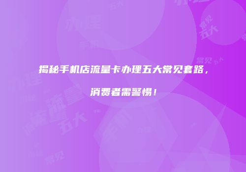 揭秘手机店流量卡办理五大常见套路，消费者需警惕！